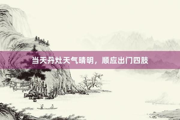 当天丹灶天气晴明，顺应出门四肢